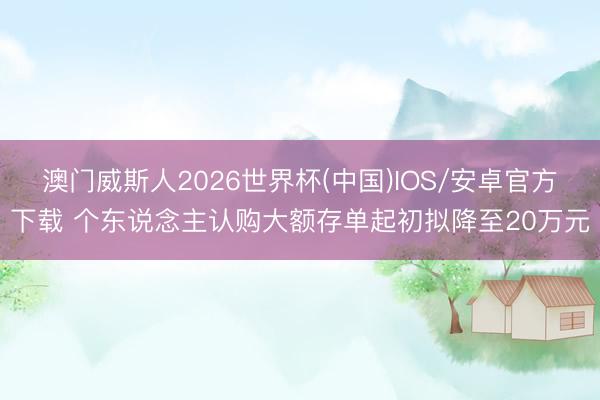 澳门威斯人2026世界杯(中国)IOS/安卓官方下载 个东说念主认购大额存单起初拟降至20万元