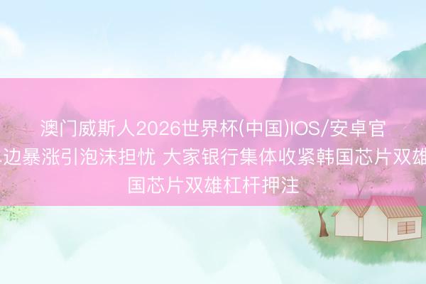 澳门威斯人2026世界杯(中国)IOS/安卓官方下载 单边暴涨引泡沫担忧 大家银行集体收紧韩国芯片双雄杠杆押注