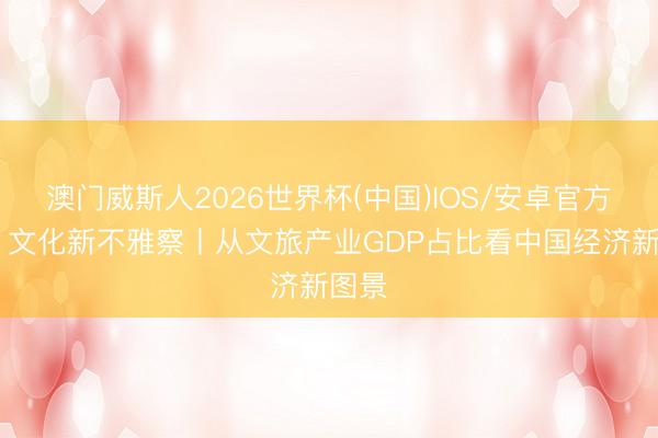 澳门威斯人2026世界杯(中国)IOS/安卓官方下载 文化新不雅察丨从文旅产业GDP占比看中国经济新图景