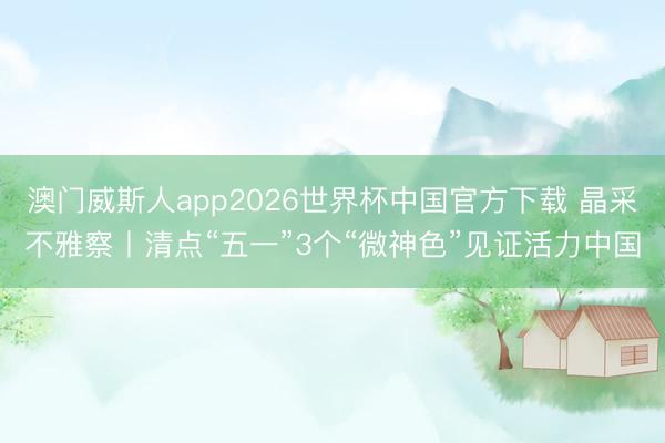 澳门威斯人app2026世界杯中国官方下载 晶采不雅察丨清点“五一”3个“微神色”见证活力中国
