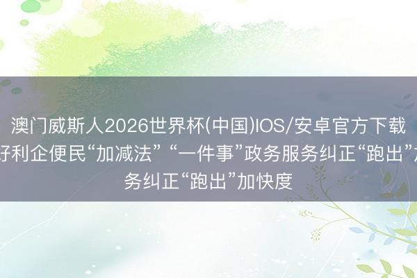 澳门威斯人2026世界杯(中国)IOS/安卓官方下载 作念好利企便民“加减法” “一件事”政务服务纠正“跑出”加快度