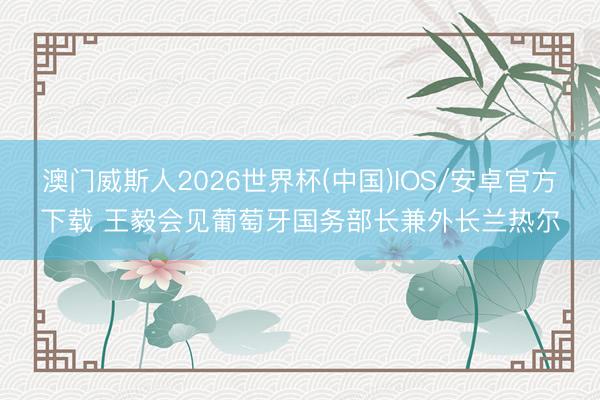 澳门威斯人2026世界杯(中国)IOS/安卓官方下载 王毅会见葡萄牙国务部长兼外长兰热尔