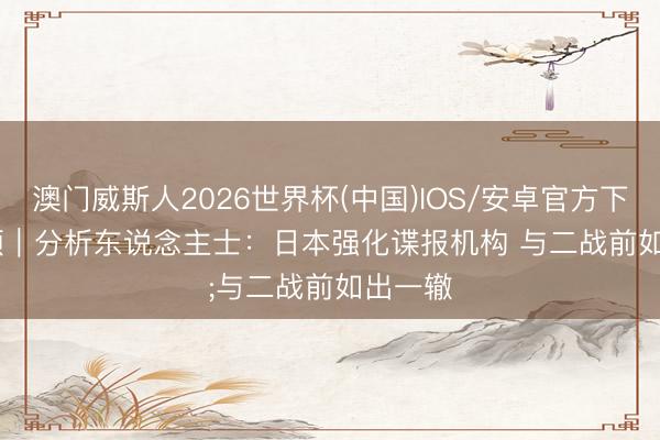 澳门威斯人2026世界杯(中国)IOS/安卓官方下载 视频｜分析东说念主士：日本强化谍报机构 与二战前如出一辙