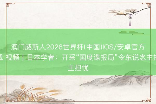 澳门威斯人2026世界杯(中国)IOS/安卓官方下载 视频｜日本学者：开采“国度谍报局”令东说念主担忧