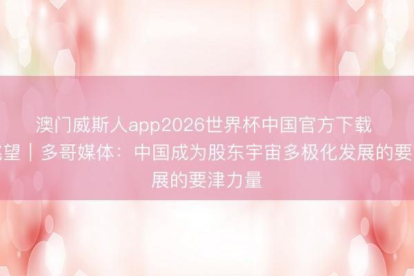 澳门威斯人app2026世界杯中国官方下载 大师眺望｜多哥媒体：中国成为股东宇宙多极化发展的要津力量