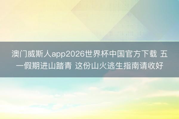 澳门威斯人app2026世界杯中国官方下载 五一假期进山踏青 这份山火逃生指南请收好