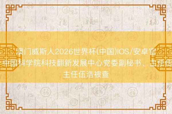澳门威斯人2026世界杯(中国)IOS/安卓官方下载 中国科学院科技翻新发展中心党委副秘书、主任伍浩被查