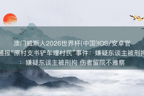 澳门威斯人2026世界杯(中国)IOS/安卓官方下载 山西代县通报“原村支书铲车埋村民”事件：嫌疑东谈主被刑拘 伤者留院不雅察