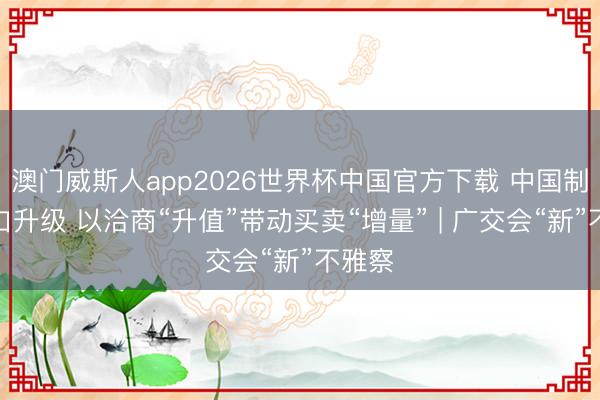 澳门威斯人app2026世界杯中国官方下载 中国制造出口升级 以洽商“升值”带动买卖“增量” | 广交会“新”不雅察