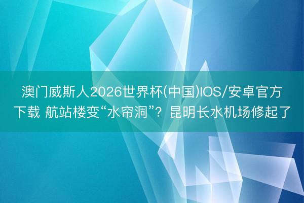 澳门威斯人2026世界杯(中国)IOS/安卓官方下载 航站楼变“水帘洞”？昆明长水机场修起了