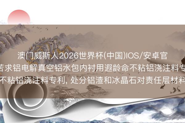 澳门威斯人2026世界杯(中国)IOS/安卓官方下载 立恩高温新材料苦求铝电解真空铝水包内衬用遐龄命不粘铝浇注料专利， 处分铝渣和冰晶石对责任层材料侵蚀问题