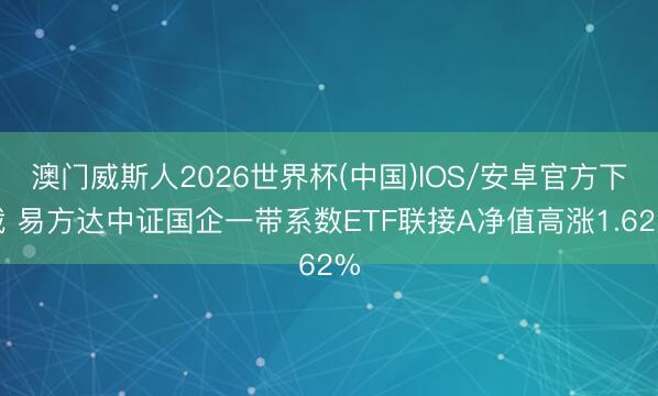 澳门威斯人2026世界杯(中国)IOS/安卓官方下载 易方达中证国企一带系数ETF联接A净值高涨1.62%