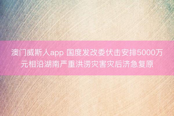 澳门威斯人app 国度发改委伏击安排5000万元相沿湖南严重洪涝灾害灾后济急复原