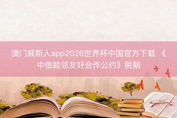 澳门威斯人app2026世界杯中国官方下载 《中俄睦邻友好合作公约》脱期