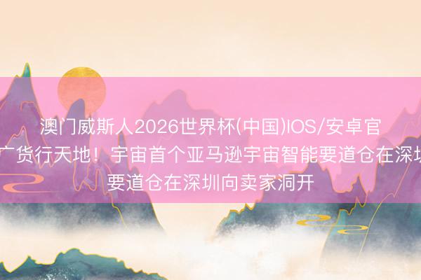 澳门威斯人2026世界杯(中国)IOS/安卓官方下载 助力广货行天地！宇宙首个亚马逊宇宙智能要道仓在深圳向卖家洞开