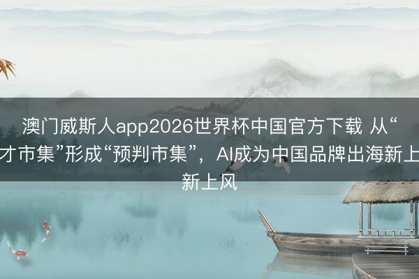 澳门威斯人app2026世界杯中国官方下载 从“奴才市集”形成“预判市集”,AI成为中国品牌出海新上风