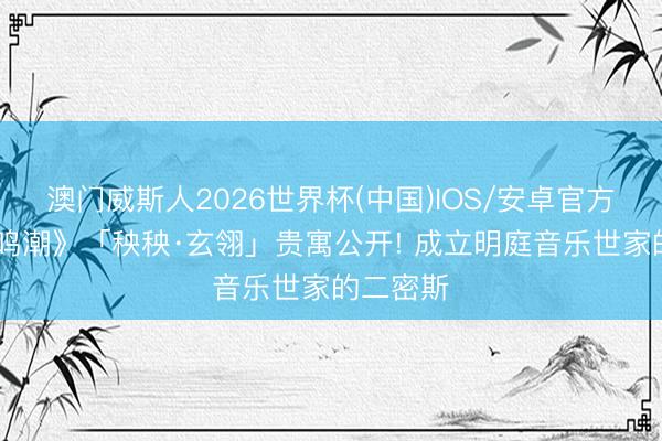 澳门威斯人2026世界杯(中国)IOS/安卓官方下载 《鸣潮》「秧秧·玄翎」贵寓公开! 成立明庭音乐世家的二密斯