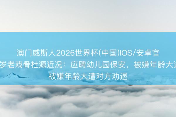 澳门威斯人2026世界杯(中国)IOS/安卓官方下载 68岁老戏骨杜源近况：应聘幼儿园保安，被嫌年龄大遭对方劝退