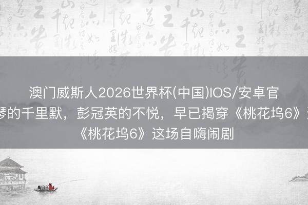 澳门威斯人2026世界杯(中国)IOS/安卓官方下载 李雪琴的千里默，彭冠英的不悦，早已揭穿《桃花坞6》这场自嗨闹剧