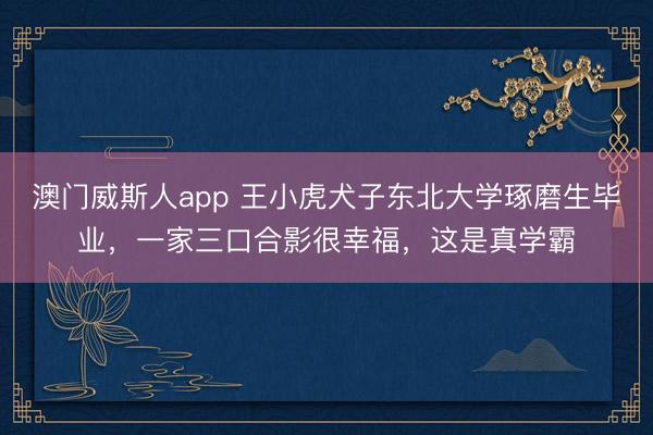 澳门威斯人app 王小虎犬子东北大学琢磨生毕业，一家三口合影很幸福，这是真学霸
