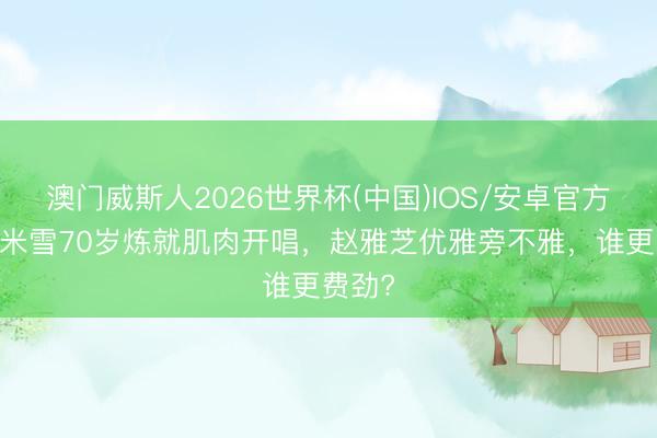 澳门威斯人2026世界杯(中国)IOS/安卓官方下载 米雪70岁炼就肌肉开唱，赵雅芝优雅旁不雅，谁更费劲?