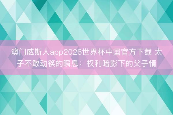 澳门威斯人app2026世界杯中国官方下载 太子不敢动筷的瞬息：权利暗影下的父子情