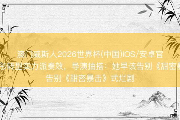 澳门威斯人2026世界杯(中国)IOS/安卓官方下载 关晓彤转型实力派奏效,导演抽搭:她早该告别《甜密暴击》式烂剧