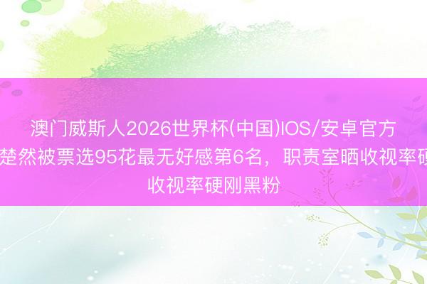 澳门威斯人2026世界杯(中国)IOS/安卓官方下载 王楚然被票选95花最无好感第6名，职责室晒收视率硬刚黑粉