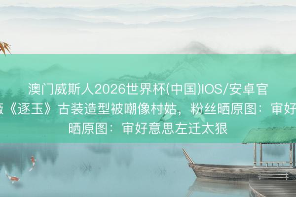 澳门威斯人2026世界杯(中国)IOS/安卓官方下载 田曦薇《逐玉》古装造型被嘲像村姑，粉丝晒原图：审好意思左迁太狠
