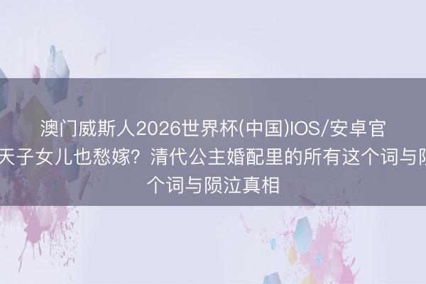 澳门威斯人2026世界杯(中国)IOS/安卓官方下载 天子女儿也愁嫁？清代公主婚配里的所有这个词与陨泣真相