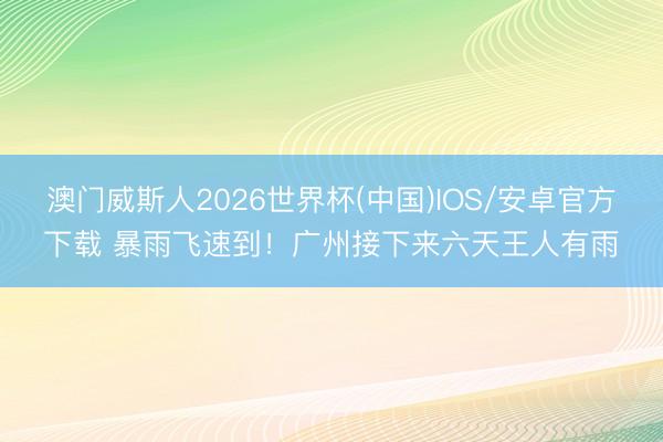 澳门威斯人2026世界杯(中国)IOS/安卓官方下载 暴雨飞速到！广州接下来六天王人有雨
