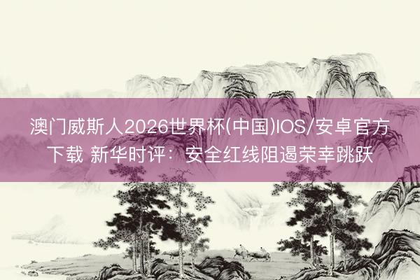 澳门威斯人2026世界杯(中国)IOS/安卓官方下载 新华时评：安全红线阻遏荣幸跳跃
