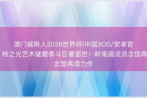 澳门威斯人2026世界杯(中国)IOS/安卓官方下载 杨之光艺术磋磨泰斗巨著面世！岭南画流派念馆再添力作