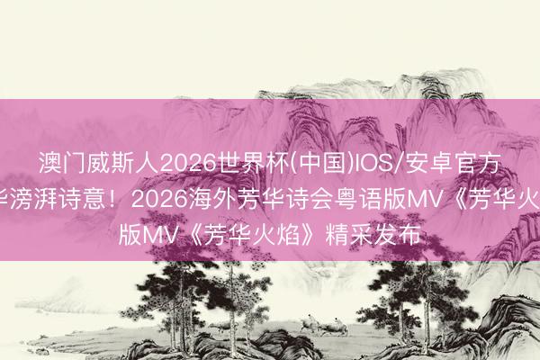 澳门威斯人2026世界杯(中国)IOS/安卓官方下载 唱响芳华滂湃诗意！2026海外芳华诗会粤语版MV《芳华火焰》精采发布