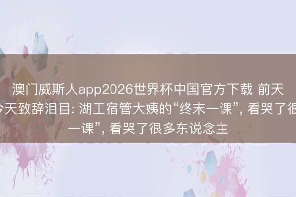 澳门威斯人app2026世界杯中国官方下载 前天摇滚炸场, 今天致辞泪目: 湖工宿管大姨的“终末一课”, 看哭了很多东说念主
