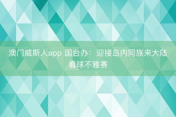 澳门威斯人app 国台办：迎接岛内同族来大陆看球不雅赛