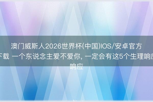 澳门威斯人2026世界杯(中国)IOS/安卓官方下载 一个东说念主爱不爱你， 一定会有这5个生理响应