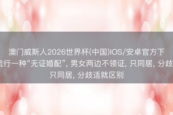 澳门威斯人2026世界杯(中国)IOS/安卓官方下载 当今流行一种“无证婚配”， 男女两边不领证， 只同居， 分歧适就区别
