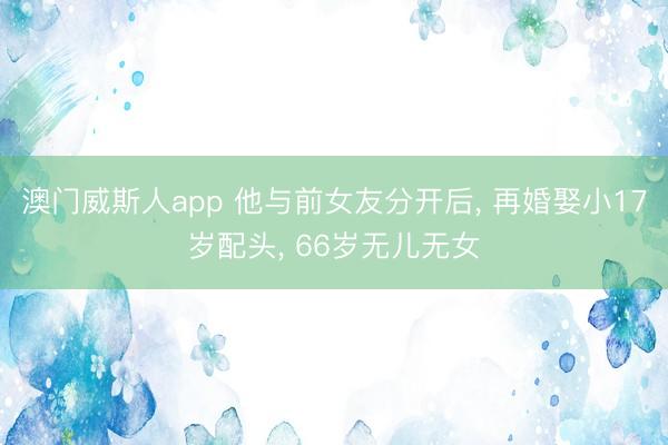 澳门威斯人app 他与前女友分开后， 再婚娶小17岁配头， 66岁无儿无女