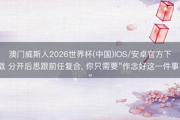 澳门威斯人2026世界杯(中国)IOS/安卓官方下载 分开后思跟前任复合， 你只需要“作念好这一件事”