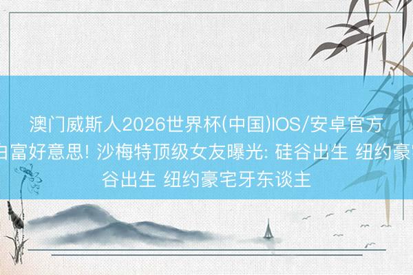 澳门威斯人2026世界杯(中国)IOS/安卓官方下载 攀上白富好意思! 沙梅特顶级女友曝光: 硅谷出生 纽约豪宅牙东谈主