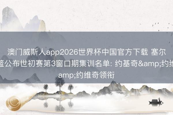 澳门威斯人app2026世界杯中国官方下载 塞尔维亚男篮公布世初赛第3窗口期集训名单: 约基奇&约维奇领衔