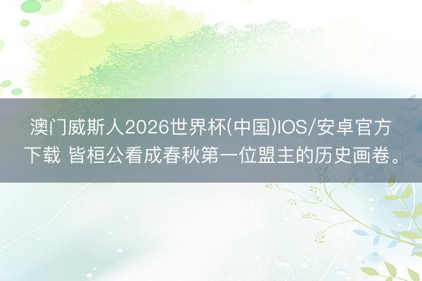 澳门威斯人2026世界杯(中国)IOS/安卓官方下载 皆桓公看成春秋第一位盟主的历史画卷。