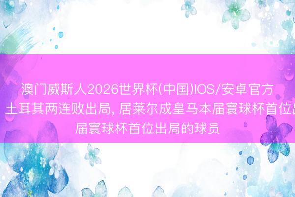 澳门威斯人2026世界杯(中国)IOS/安卓官方下载 苦涩! 土耳其两连败出局， 居莱尔成皇马本届寰球杯首位出局的球员