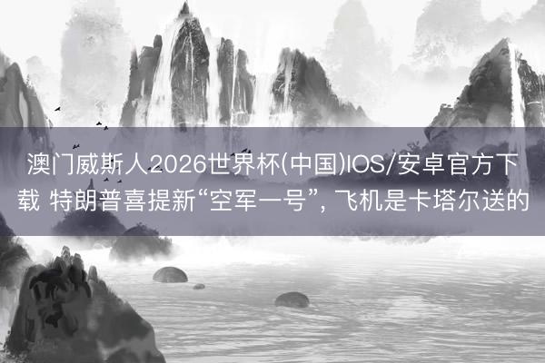 澳门威斯人2026世界杯(中国)IOS/安卓官方下载 特朗普喜提新“空军一号”， 飞机是卡塔尔送的