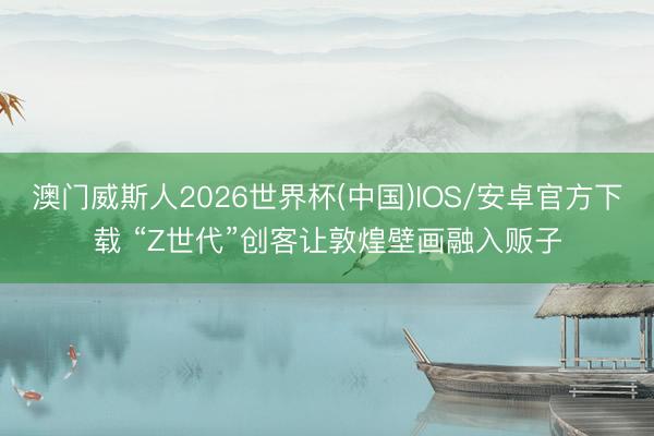 澳门威斯人2026世界杯(中国)IOS/安卓官方下载 “Z世代”创客让敦煌壁画融入贩子