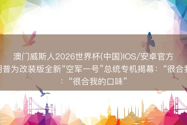 澳门威斯人2026世界杯(中国)IOS/安卓官方下载 特朗普为改装版全新“空军一号”总统专机揭幕:“很合我的口味”